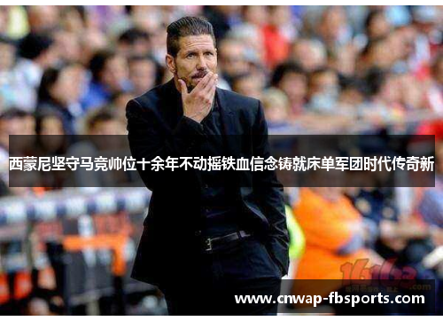 西蒙尼坚守马竞帅位十余年不动摇铁血信念铸就床单军团时代传奇新