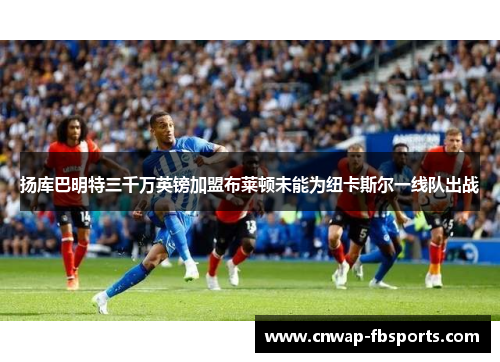 扬库巴明特三千万英镑加盟布莱顿未能为纽卡斯尔一线队出战 扬库巴明特三千万英镑加盟布莱顿未能为纽卡斯尔一线队出战