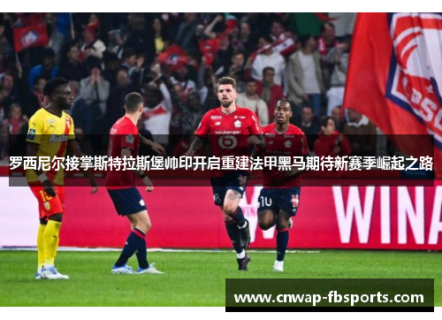 罗西尼尔接掌斯特拉斯堡帅印开启重建法甲黑马期待新赛季崛起之路 罗西尼尔接掌斯特拉斯堡帅印开启重建法甲黑马期待新赛季崛起之路